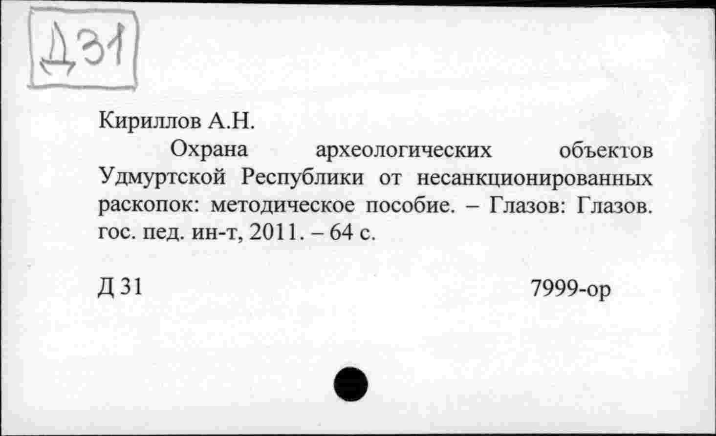 ﻿
Кириллов А.Н.
Охрана археологических объектов Удмуртской Республики от несанкционированных раскопок: методическое пособие. - Глазов: Глазов, гос. пед. ин-т, 2011. - 64 с.
Д 31
7999-ор